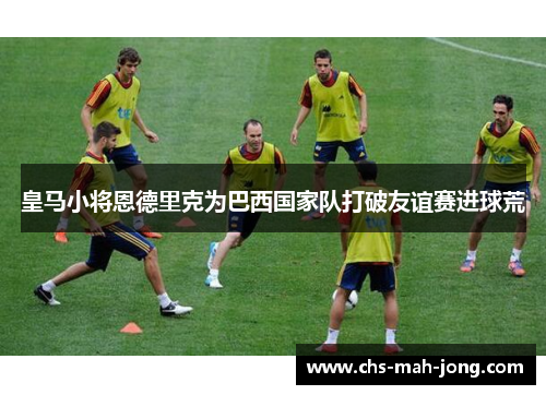 皇马小将恩德里克为巴西国家队打破友谊赛进球荒