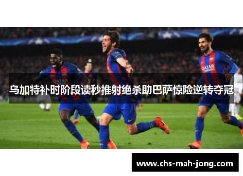 乌加特补时阶段读秒推射绝杀助巴萨惊险逆转夺冠