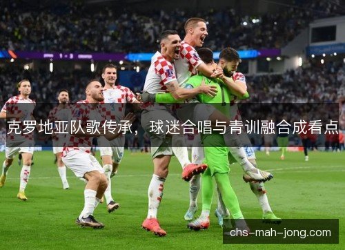 克罗地亚队歌传承,球迷合唱与青训融合成看点 克罗地亚队歌传承,球迷合唱与青训融合成看点